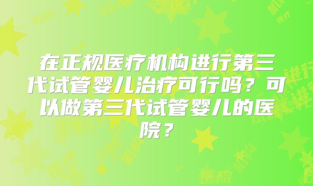 在正规医疗机构进行第三代试管婴儿治疗可行吗？可以做第三代试管婴儿的医院？