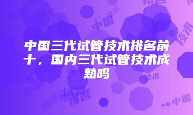 中国三代试管技术排名前十,国内三代试管技术成熟吗