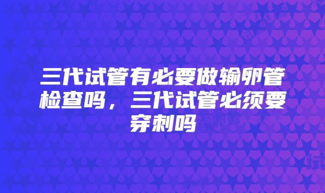 三代试管有必要做输卵管检查吗,三代试管必须要穿刺吗