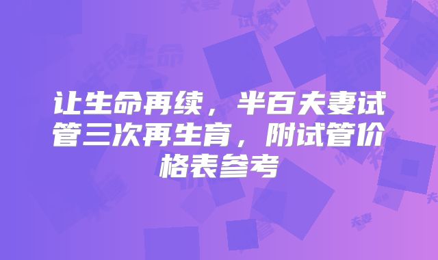 让生命再续,半百夫妻试管三次再生育,附试管价格表参考