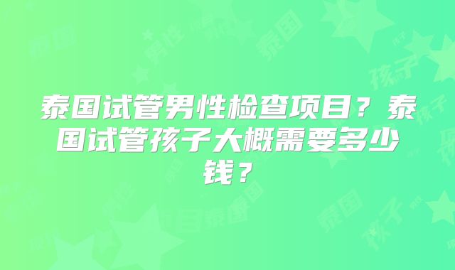 泰国试管男性检查项目?泰国试管孩子大概需要多少钱?