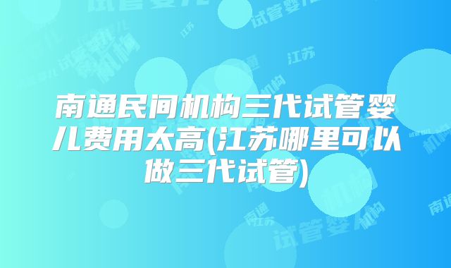 南通民间机构三代试管婴儿费用太高(江苏哪里可以做三代试管)