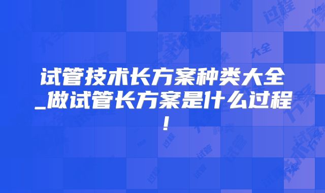 试管技术长方案种类大全_做试管长方案是什么过程!