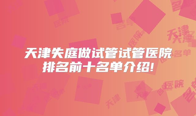 天津失庭做试管试管医院排名前十名单介绍!