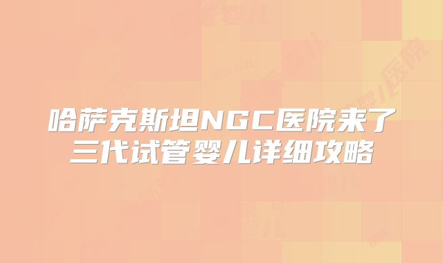 哈萨克斯坦NGC医院来了三代试管婴儿详细攻略