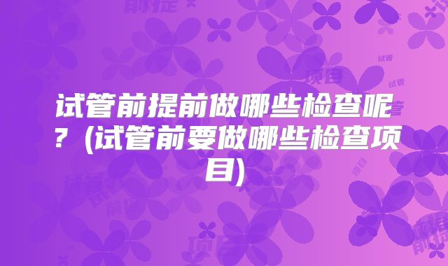 试管前提前做哪些检查呢?(试管前要做哪些检查项目)