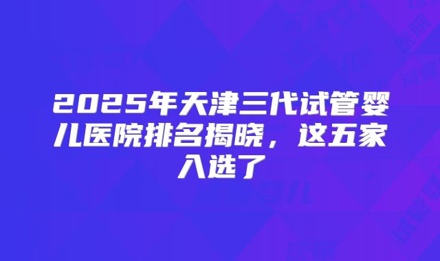 2025年天津三代试管婴儿医院排名揭晓,这五家入选了