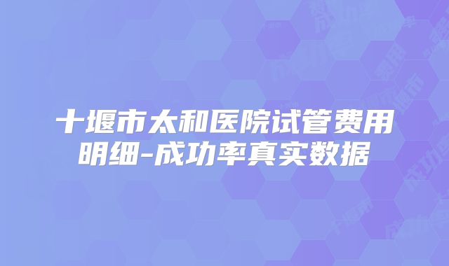十堰市太和医院试管费用明细-成功率真实数据