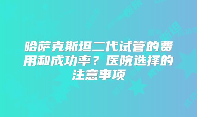 哈萨克斯坦二代试管的费用和成功率?医院选择的注意事项
