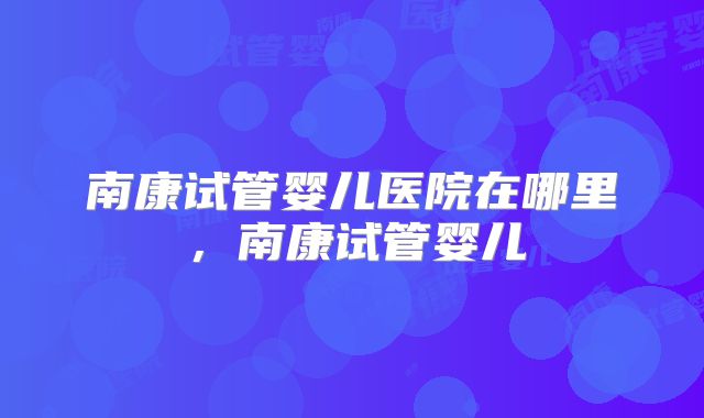 南康试管婴儿医院在哪里，南康试管婴儿