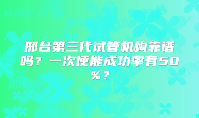 邢台第三代试管机构靠谱吗？一次便能成功率有50%？