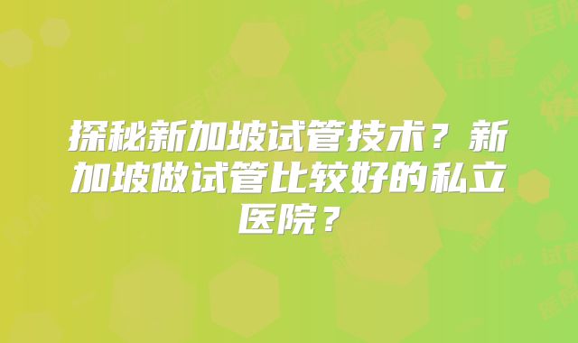 探秘新加坡试管技术?新加坡做试管比较好的私立医院?