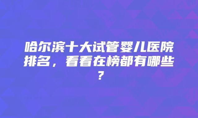 哈尔滨十大试管婴儿医院排名,看看在榜都有哪些?