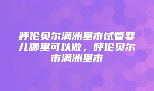 呼伦贝尔满洲里市试管婴儿哪里可以做，呼伦贝尔市满洲里市
