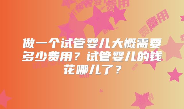 做一个试管婴儿大概需要多少费用?试管婴儿的钱花哪儿了?