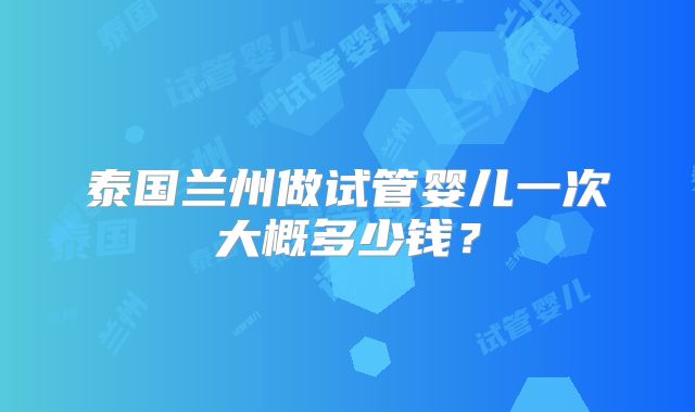 泰国兰州做试管婴儿一次大概多少钱？