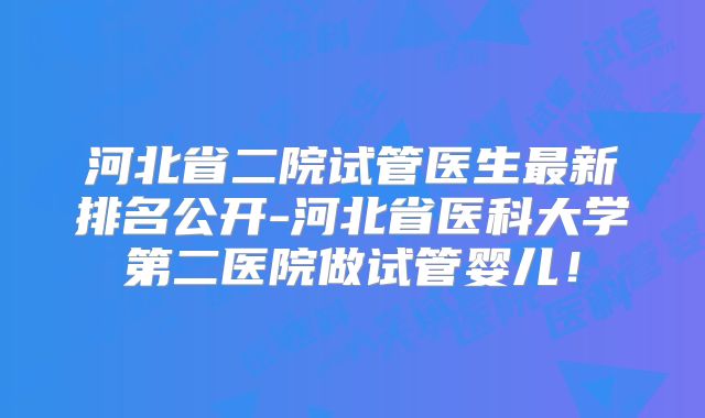 河北省二院试管医生最新排名公开-河北省医科大学第二医院做试管婴儿！