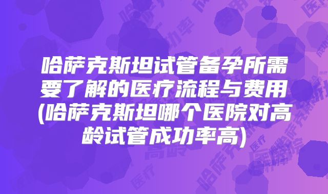 哈萨克斯坦试管备孕所需要了解的医疗流程与费用(哈萨克斯坦哪个医院对高龄试管成功率高)