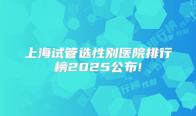 上海试管选性别医院排行榜2025公布!