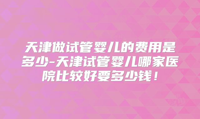 天津做试管婴儿的费用是多少-天津试管婴儿哪家医院比较好要多少钱!