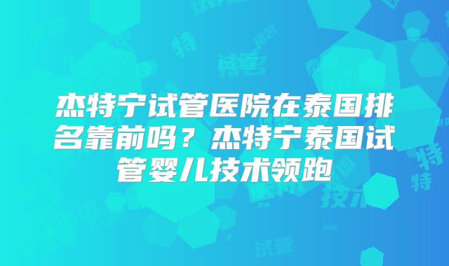 杰特宁试管医院在泰国排名靠前吗?杰特宁泰国试管婴儿技术领跑