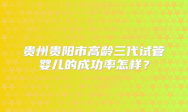 贵州贵阳市高龄三代试管婴儿的成功率怎样?
