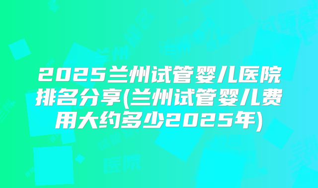 2025兰州试管婴儿医院排名分享(兰州试管婴儿费用大约多少2025年)