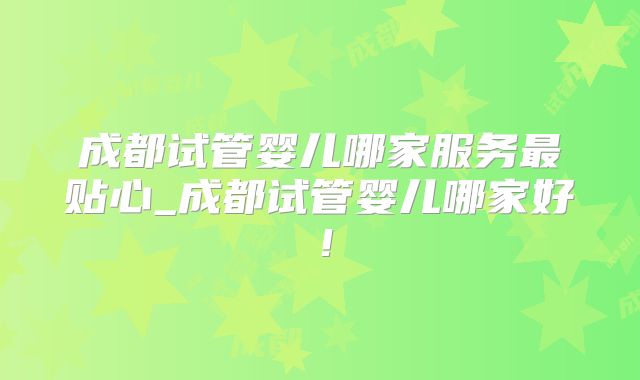 成都试管婴儿哪家服务最贴心_成都试管婴儿哪家好！