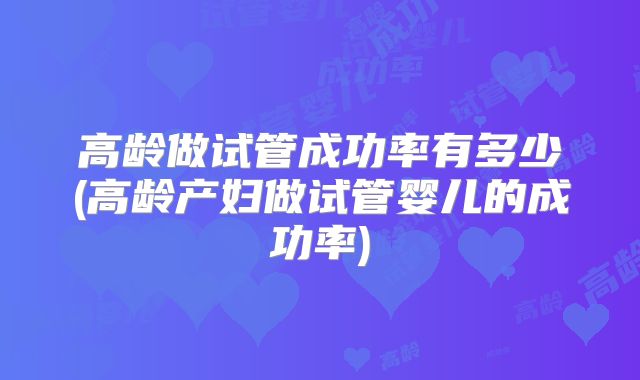 高龄做试管成功率有多少(高龄产妇做试管婴儿的成功率)