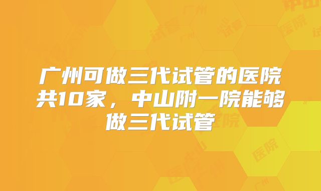 广州可做三代试管的医院共10家，中山附一院能够做三代试管