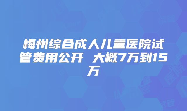 梅州综合成人儿童医院试管费用公开 大概7万到15万