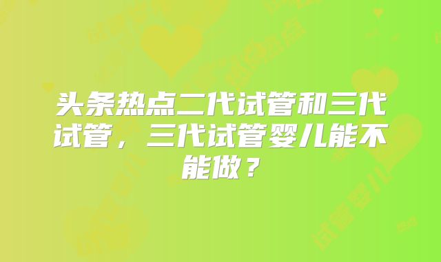 头条热点二代试管和三代试管，三代试管婴儿能不能做？