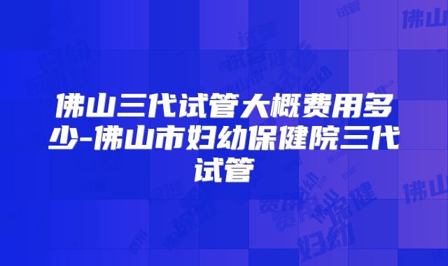 佛山三代试管大概费用多少-佛山市妇幼保健院三代试管