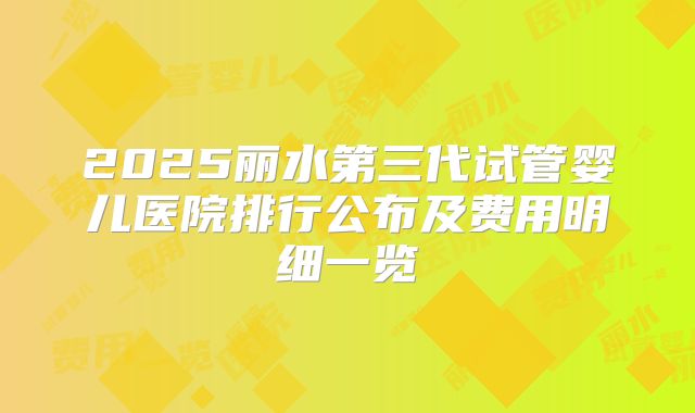 2025丽水第三代试管婴儿医院排行公布及费用明细一览