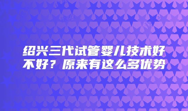 绍兴三代试管婴儿技术好不好？原来有这么多优势