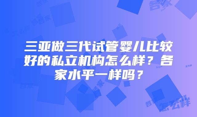 三亚做三代试管婴儿比较好的私立机构怎么样？各家水平一样吗？