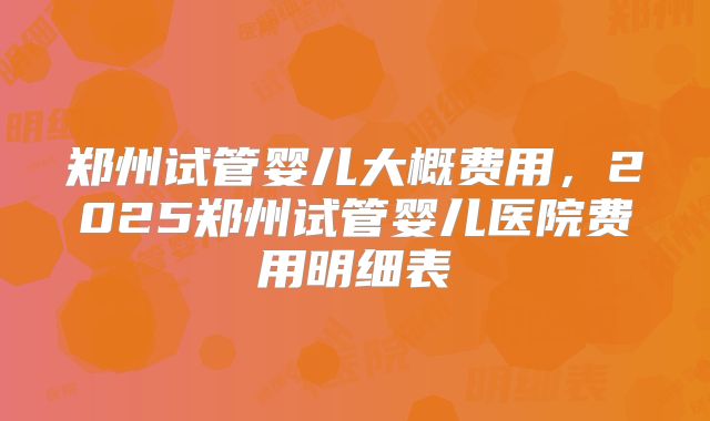 郑州试管婴儿大概费用,2025郑州试管婴儿医院费用明细表