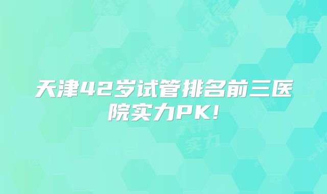 天津42岁试管排名前三医院实力PK!