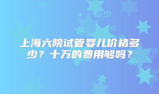 上海六院试管婴儿价格多少？十万的费用够吗？