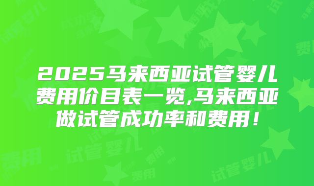 2025马来西亚试管婴儿费用价目表一览,马来西亚做试管成功率和费用!