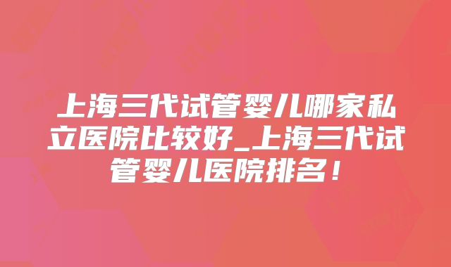 上海三代试管婴儿哪家私立医院比较好_上海三代试管婴儿医院排名!