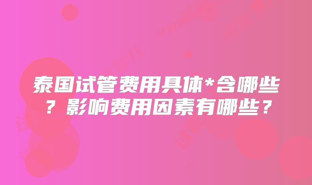 泰国试管费用具体*含哪些？影响费用因素有哪些？