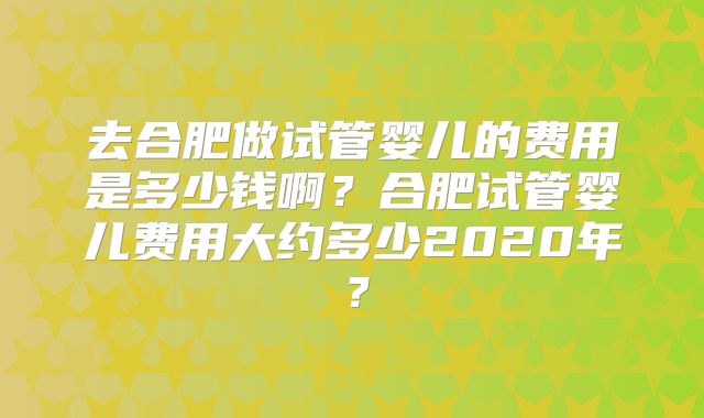 去合肥做试管婴儿的费用是多少钱啊？合肥试管婴儿费用大约多少2020年？