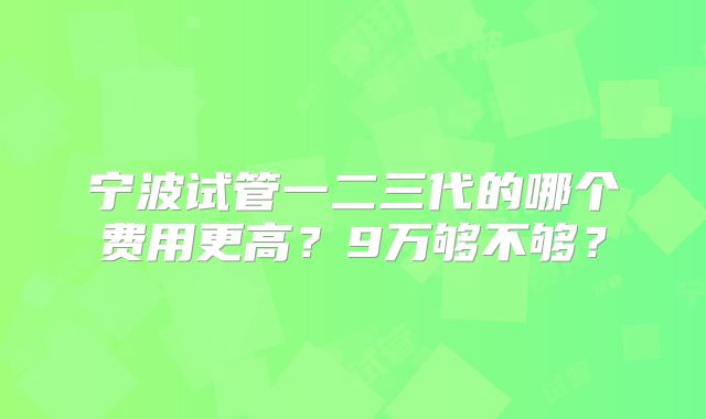 宁波试管一二三代的哪个费用更高?9万够不够?