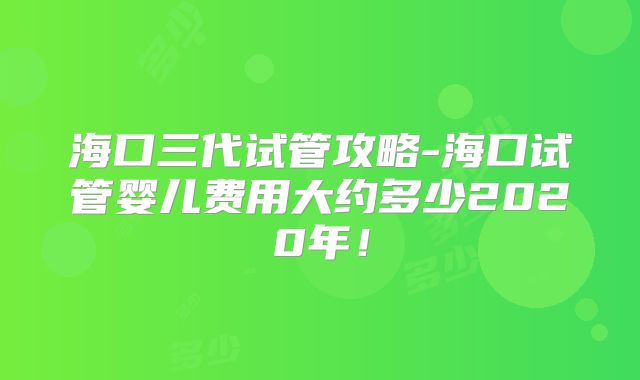 海口三代试管攻略-海口试管婴儿费用大约多少2020年!