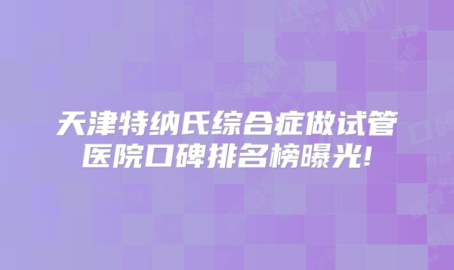 天津特纳氏综合症做试管医院口碑排名榜曝光!