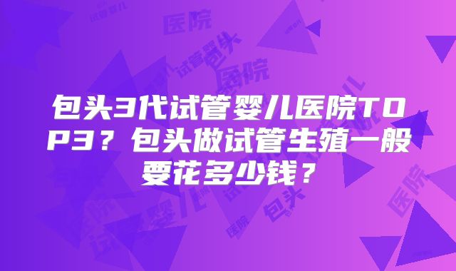 包头3代试管婴儿医院TOP3?包头做试管生殖一般要花多少钱?