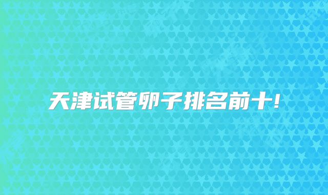 天津试管卵子排名前十!