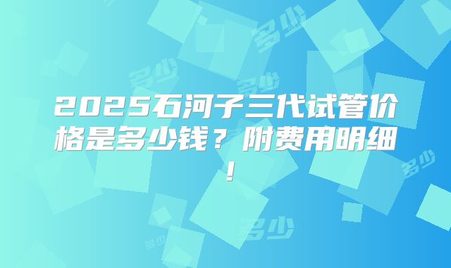 2025石河子三代试管价格是多少钱?附费用明细!