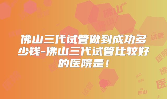 佛山三代试管做到成功多少钱-佛山三代试管比较好的医院是!
